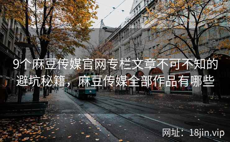 9个麻豆传媒官网专栏文章不可不知的避坑秘籍，麻豆传媒全部作品有哪些