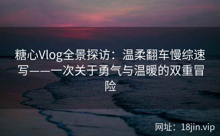糖心Vlog全景探访：温柔翻车慢综速写——一次关于勇气与温暖的双重冒险