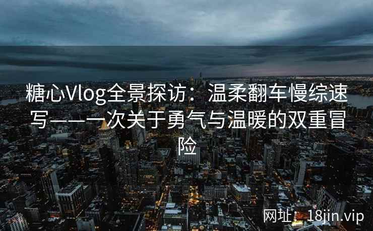 糖心Vlog全景探访：温柔翻车慢综速写——一次关于勇气与温暖的双重冒险