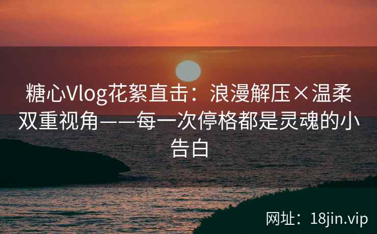 糖心Vlog花絮直击：浪漫解压×温柔双重视角——每一次停格都是灵魂的小告白