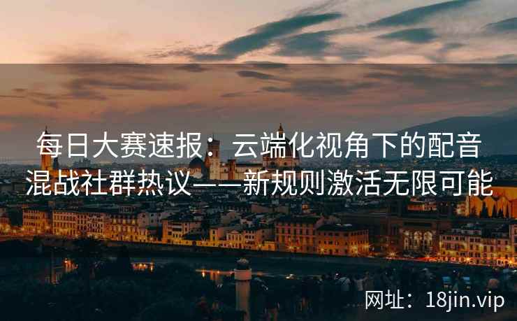 每日大赛速报：云端化视角下的配音混战社群热议——新规则激活无限可能