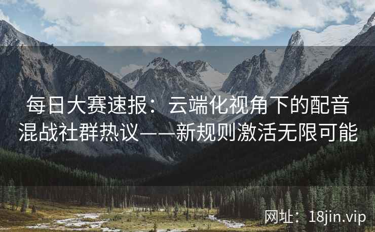 每日大赛速报：云端化视角下的配音混战社群热议——新规则激活无限可能