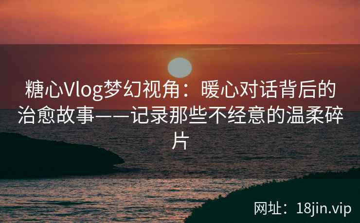 糖心Vlog梦幻视角：暖心对话背后的治愈故事——记录那些不经意的温柔碎片