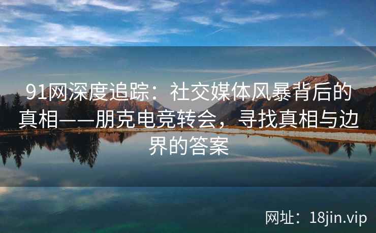 91网深度追踪：社交媒体风暴背后的真相——朋克电竞转会，寻找真相与边界的答案