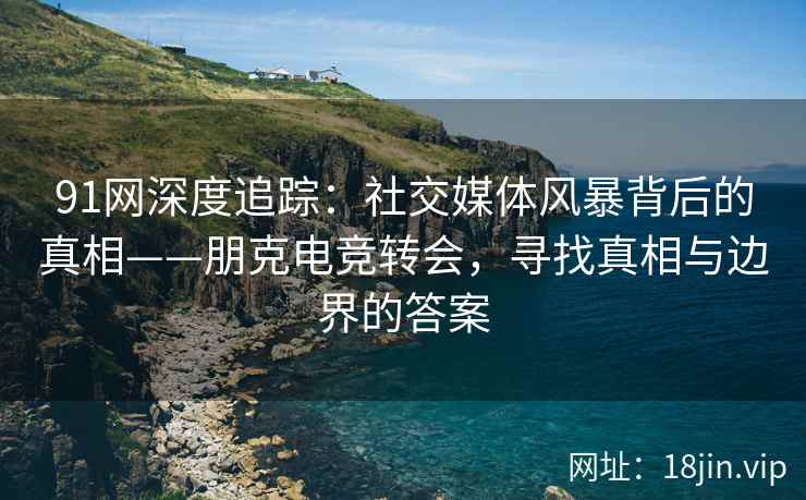 91网深度追踪：社交媒体风暴背后的真相——朋克电竞转会，寻找真相与边界的答案