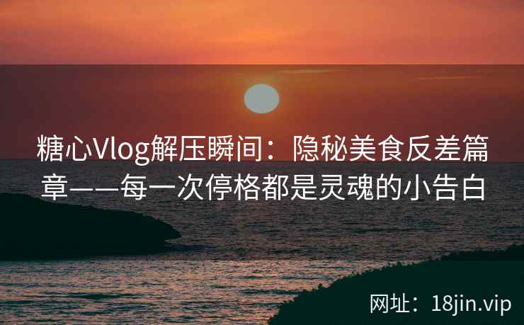 糖心Vlog解压瞬间：隐秘美食反差篇章——每一次停格都是灵魂的小告白