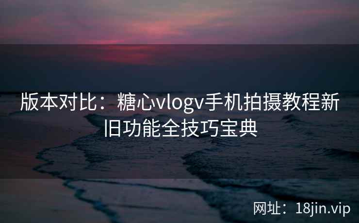 版本对比：糖心vlogv手机拍摄教程新旧功能全技巧宝典