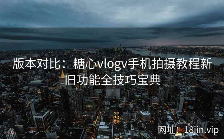 版本对比：糖心vlogv手机拍摄教程新旧功能全技巧宝典