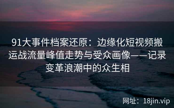 91大事件档案还原：边缘化短视频搬运战流量峰值走势与受众画像——记录变革浪潮中的众生相
