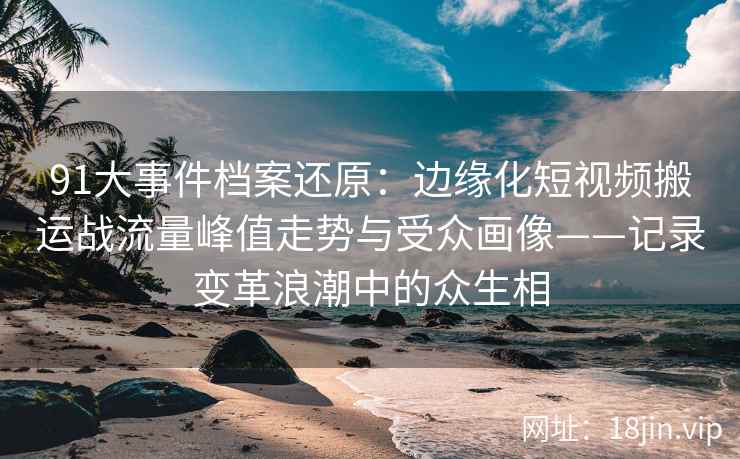 91大事件档案还原：边缘化短视频搬运战流量峰值走势与受众画像——记录变革浪潮中的众生相
