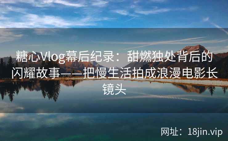 糖心Vlog幕后纪录：甜燃独处背后的闪耀故事——把慢生活拍成浪漫电影长镜头