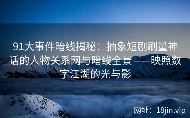 91大事件暗线揭秘：抽象短剧刷量神话的人物关系网与暗线全景——映照数字江湖的光与影