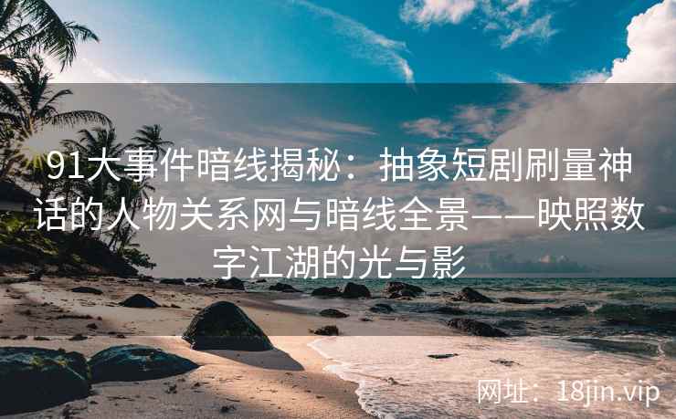91大事件暗线揭秘：抽象短剧刷量神话的人物关系网与暗线全景——映照数字江湖的光与影