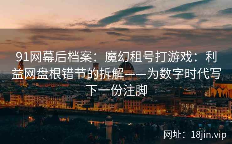 91网幕后档案：魔幻租号打游戏：利益网盘根错节的拆解——为数字时代写下一份注脚