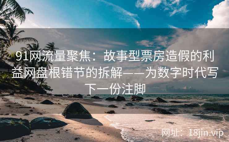 91网流量聚焦：故事型票房造假的利益网盘根错节的拆解——为数字时代写下一份注脚