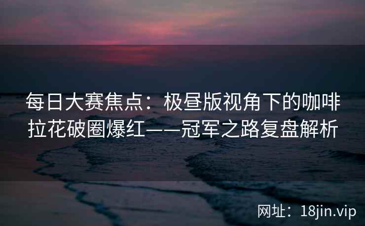 每日大赛焦点：极昼版视角下的咖啡拉花破圈爆红——冠军之路复盘解析