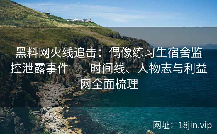 黑料网火线追击：偶像练习生宿舍监控泄露事件——时间线、人物志与利益网全面梳理