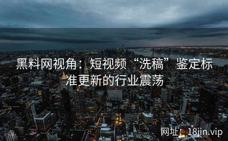 黑料网视角：短视频“洗稿”鉴定标准更新的行业震荡