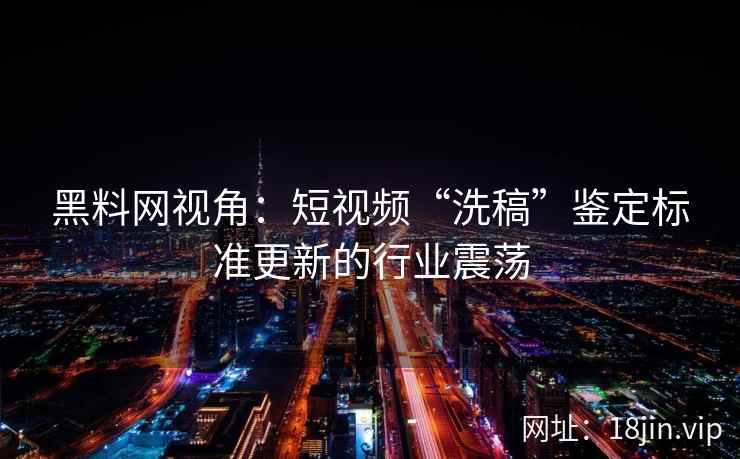 黑料网视角：短视频“洗稿”鉴定标准更新的行业震荡