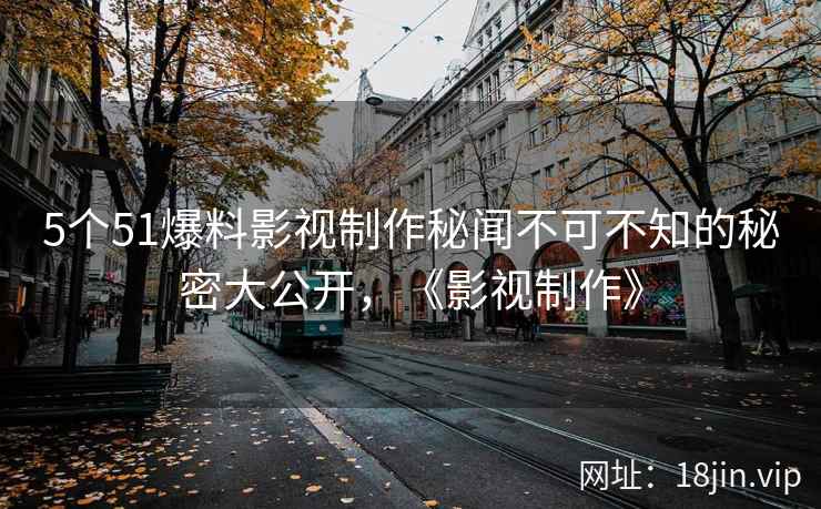 5个51爆料影视制作秘闻不可不知的秘密大公开，《影视制作》